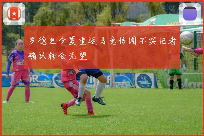 罗德里今夏重返马竞传闻不实记者确认转会无望