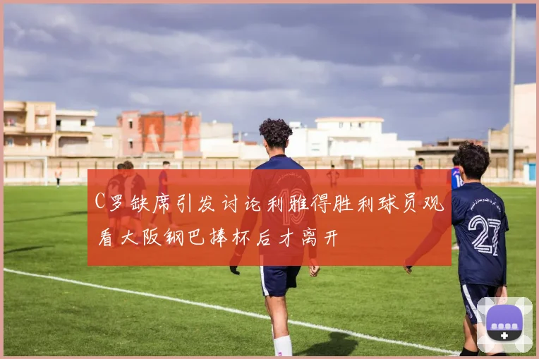 C罗缺席引发讨论利雅得胜利球员观看大阪钢巴捧杯后才离开