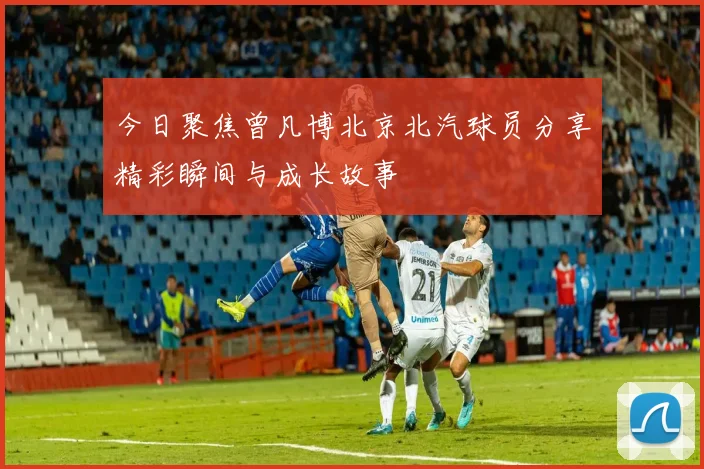 今日聚焦曾凡博北京北汽球员分享精彩瞬间与成长故事