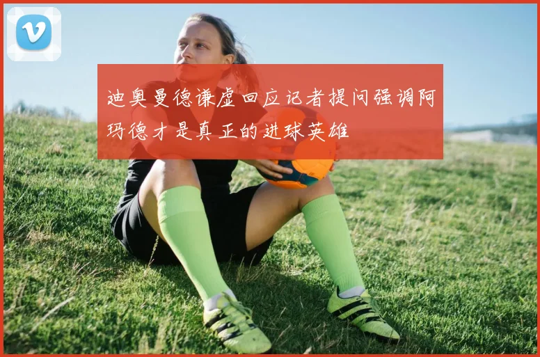 迪奥曼德谦虚回应记者提问强调阿玛德才是真正的进球英雄