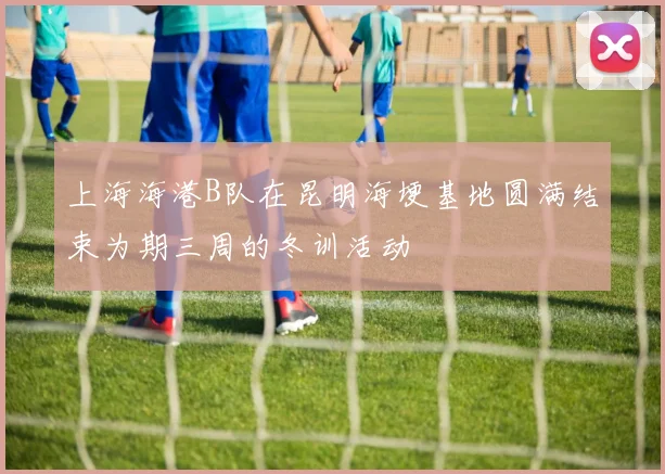 上海海港B队在昆明海埂基地圆满结束为期三周的冬训活动