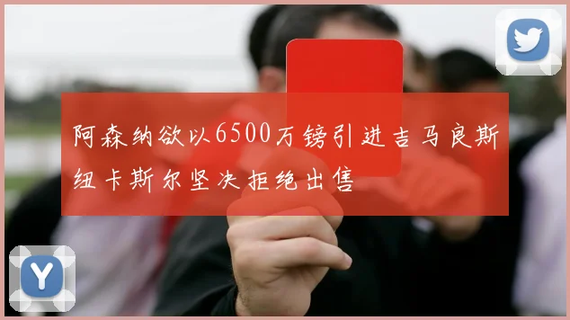 阿森纳欲以6500万镑引进吉马良斯纽卡斯尔坚决拒绝出售