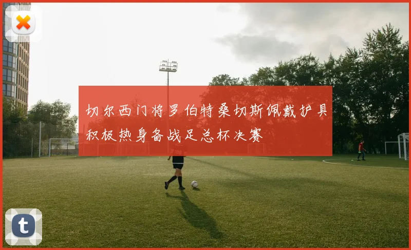 切尔西门将罗伯特桑切斯佩戴护具积极热身备战足总杯决赛