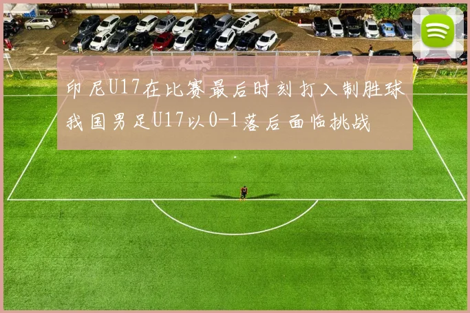 印尼U17在比赛最后时刻打入制胜球我国男足U17以0-1落后面临挑战