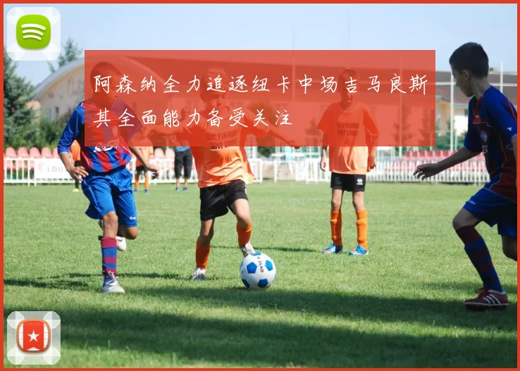 阿森纳全力追逐纽卡中场吉马良斯其全面能力备受关注
