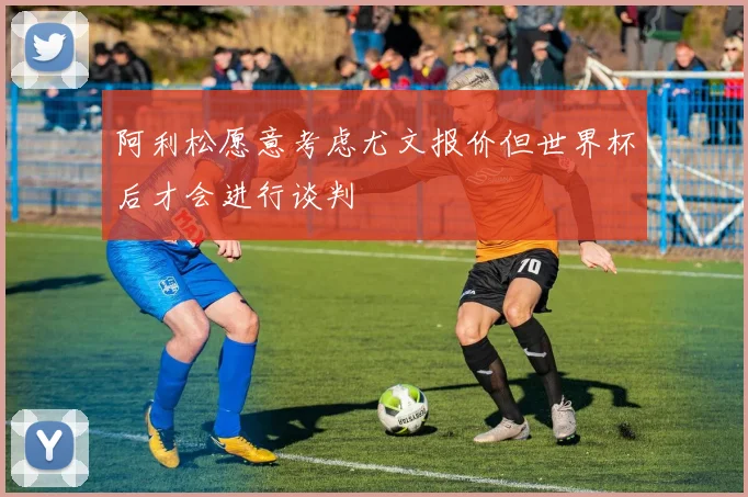 阿利松愿意考虑尤文报价但世界杯后才会进行谈判