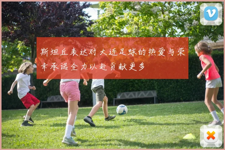 斯坦丘表达对大连足球的热爱与荣幸承诺全力以赴贡献更多