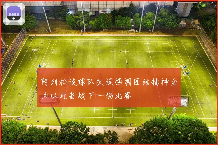 阿利松谈球队失误强调团结精神全力以赴备战下一场比赛