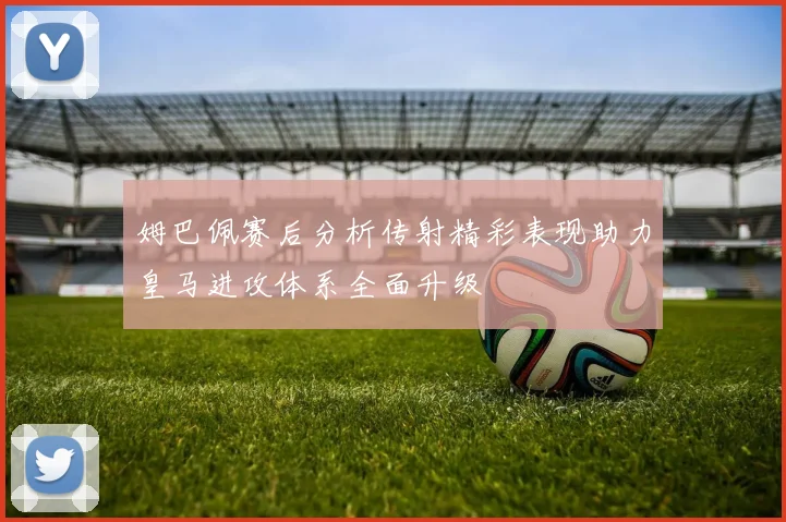 姆巴佩赛后分析传射精彩表现助力皇马进攻体系全面升级