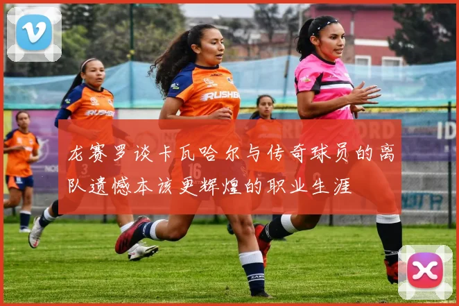 龙赛罗谈卡瓦哈尔与传奇球员的离队遗憾本该更辉煌的职业生涯