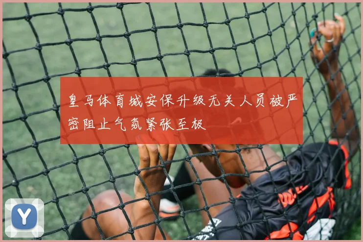皇马体育城安保升级无关人员被严密阻止气氛紧张至极