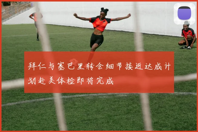 拜仁与塞巴里转会细节接近达成计划赴美体检即将完成