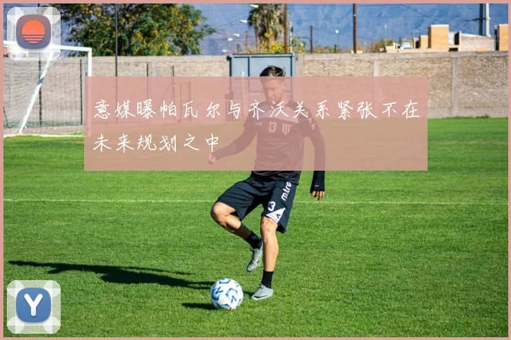 意媒曝帕瓦尔与齐沃关系紧张不在未来规划之中