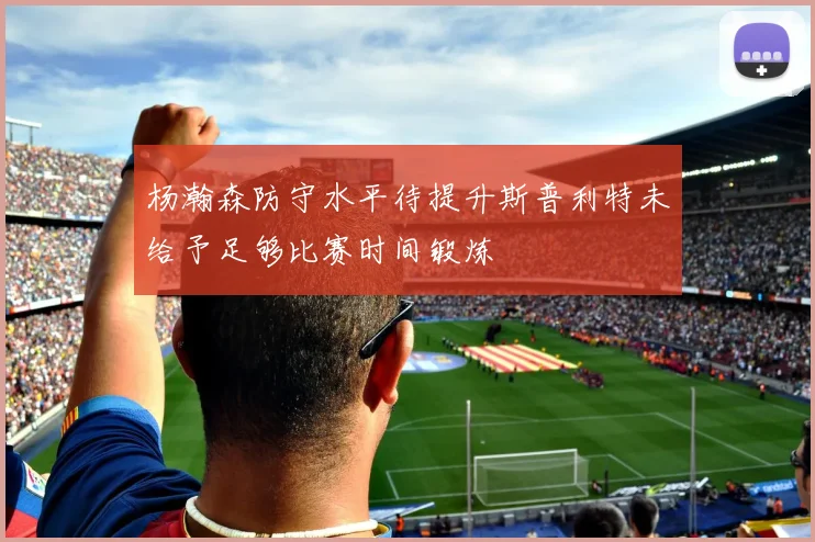 杨瀚森防守水平待提升斯普利特未给予足够比赛时间锻炼
