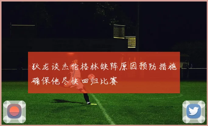 狄龙谈杰伦格林缺阵原因预防措施确保他尽快回归比赛