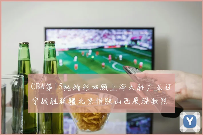 CBA第15轮精彩回顾上海大胜广东辽宁战胜新疆北京惜败山西展现激烈竞争