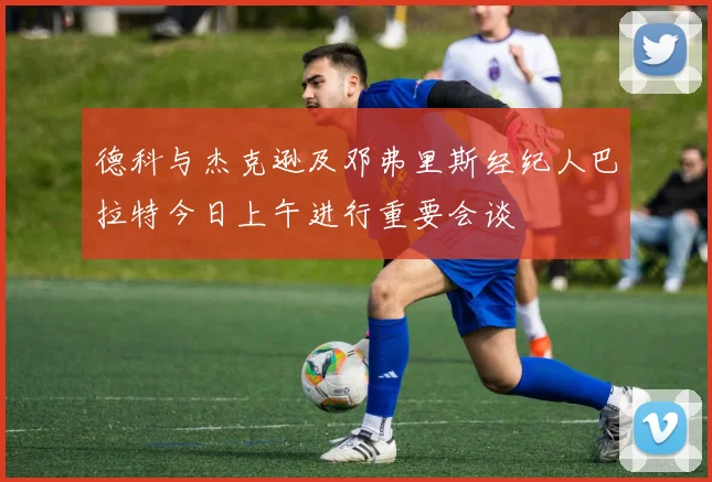 德科与杰克逊及邓弗里斯经纪人巴拉特今日上午进行重要会谈