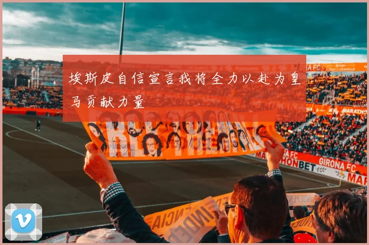 埃斯皮自信宣言我将全力以赴为皇马贡献力量