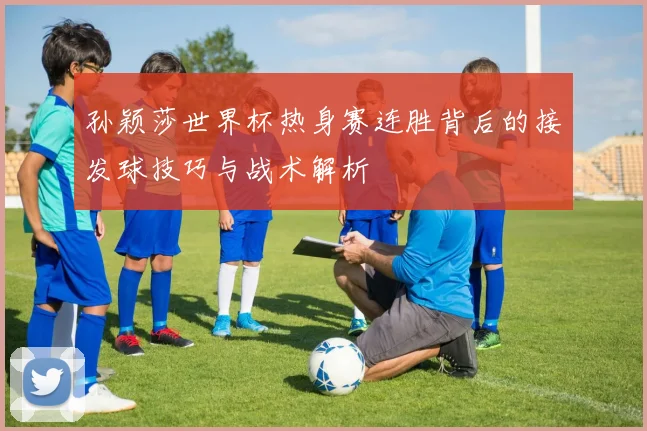 孙颖莎世界杯热身赛连胜背后的接发球技巧与战术解析